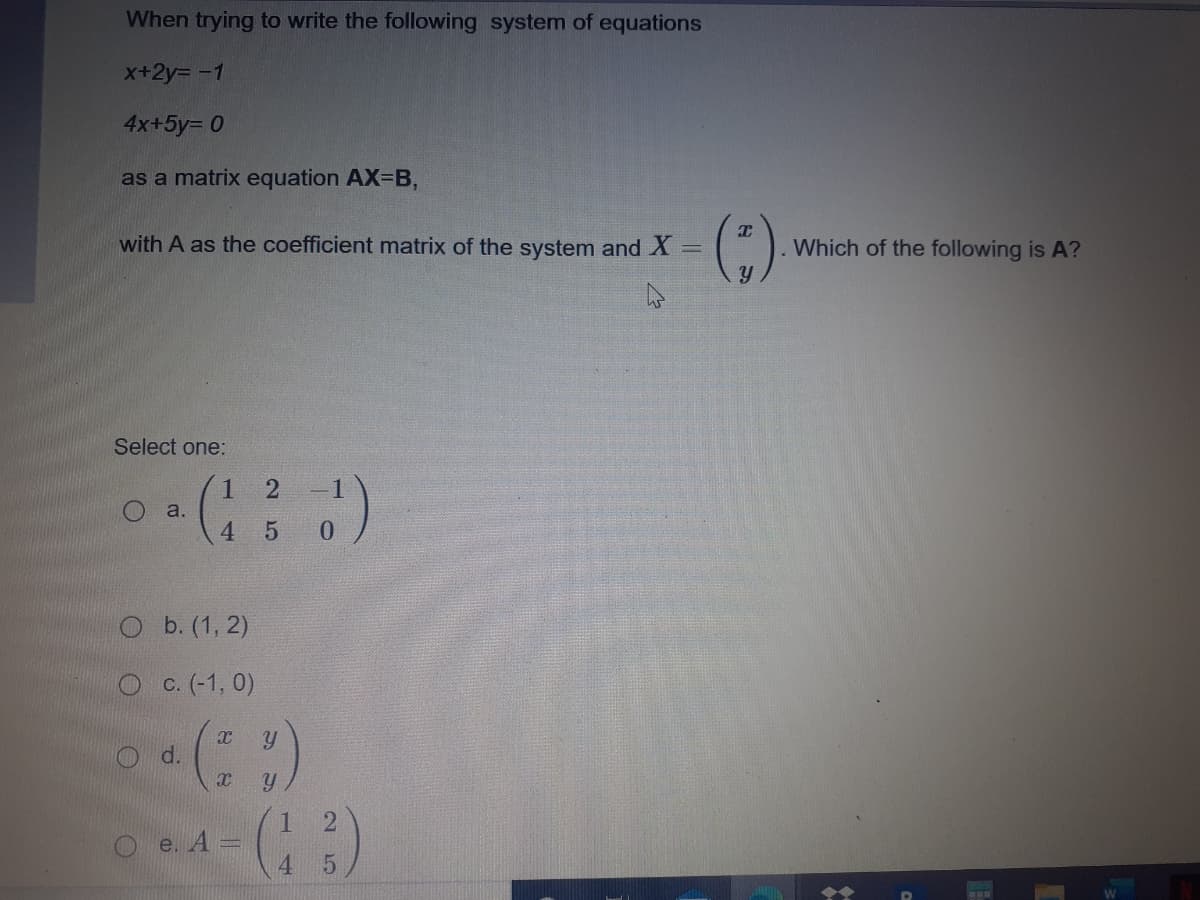 When trying to write the following system of equations
X+2y= -1
4x+5y= 0
as a matrix equation AX=B,
with A as the coefficient matrix of the system and X =
. Which of the following is A?
Select one:
2
-1
a.
4.
5
0.
O b. (1, 2)
O C. (-1, 0)
O d.
1.
e. А
4.
2 5
