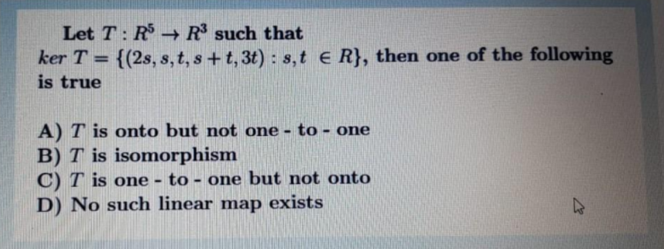 Let T: R R such that
ker T = {(2s, s, t, s+ t, 3t) : s, t e R}, then one of the following
is true
%3D
A) T is onto but not one - to - one
B) T is isomorphism
C) T is one - to - one but not onto
D) No such linear map exists
