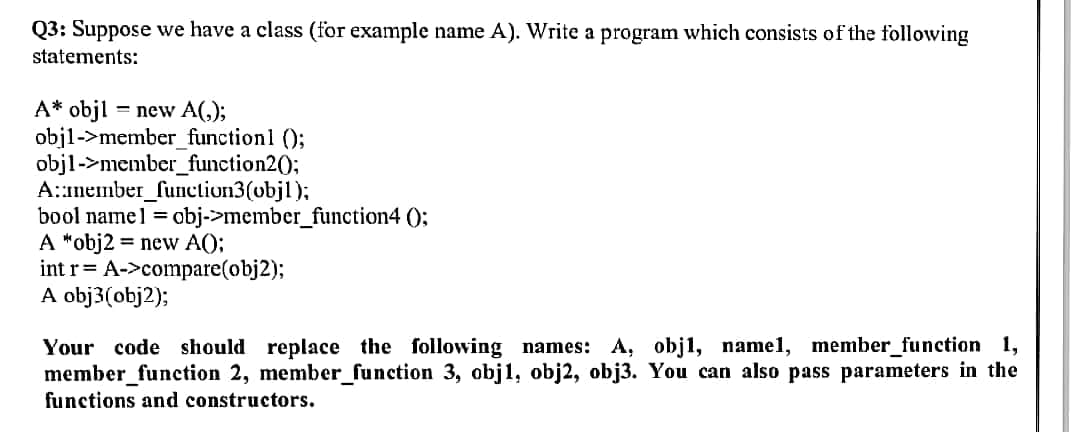 Q3: Suppose we have a class (for example name A). Write a program which consists of the following
statements:
A* objl = new A(,);
objl->member_functionl ();
objl->member_function20;
A::member_function3(objl);
bool namel = obj->member_function4 ();
A *obj2 = new A();
int r= A->compare(obj2);
A obj3(obj2);
Your code should replace the following names: A, obj1, namel, member_function 1,
member_function 2, member_function 3, obj1, obj2, obj3. You can also pass parameters in the
functions and constructors.
