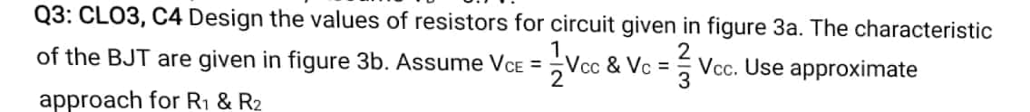 Q3: CLO3, C4 Design the values of resistors for circuit given in figure 3a. The characteristic
of the BJT are given in figure 3b. Assume VCE =
Vcc & Vc =
2
Vcc. Use approximate
approach for R1 & R2
