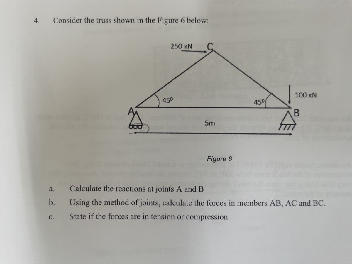 4.
Consider the truss shown in the Figure 6 below:
250 KN
C
100 KN
450
450
5m
Figure 6
a.
Calculate the reactions at joints A and B
b.
Using the method of joints, calculate the forces in members AB, AC and BC.
с.
State if the forces are in tension or compression
