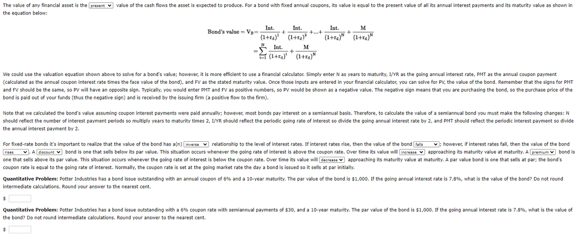 The value of any financial asset is the present value of the cash flows the asset is expected to produce. For a bond with fixed annual coupons, its value is equal to the present value of all its annual interest payments and its maturity value as shown in
the equation below:
Bond's value = VB=
=
Int.
Int.
(1+ra)¹ (1+ra)²
N Int.
(1+ra)* (1+ra) N
M
+
+
$
+...+
Int.
(1+ra)
+
M
(1+ra) N
We could use the valuation equation shown above to solve for a bond's value; however, it is more efficient to use a financial calculator. Simply enter N as years to maturity, I/YR as the going annual interest rate, PMT as the annual coupon payment
(calculated as the annual coupon interest rate times the face value of the bond), and FV as the stated maturity value. Once those inputs are entered in your financial calculator, you can solve for PV, the value of the bond. Remember that the signs for PMT
and FV should be the same, so PV will have an opposite sign. Typically, you would enter PMT and FV as positive numbers, so PV would be shown as a negative value. The negative sign means that you are purchasing the bond, so the purchase price of the
bond is paid out of your funds (thus the negative sign) and is received by the issuing firm (a positive flow to the firm).
Note that we calculated the bond's value assuming coupon interest payments were paid annually; however, most bonds pay interest on a semiannual basis. Therefore, to calculate the value of a semiannual bond you must make the following changes: N
should reflect the number of interest payment periods so multiply years to maturity times 2, I/YR should reflect the periodic going rate of interest so divide the going annual interest rate by 2, and PMT should reflect the periodic interest payment so divide
the annual interest payment by 2.
For fixed-rate bonds it's important to realize that the value of the bond has a(n) [inverse relationship to the level of interest rates. If interest rates rise, then the value of the bond falls
rises ✓. A discount ✓ bond is one that sells below its par value. This situation occurs whenever the going rate of interest is above the coupon rate. Over time its value will increase
✓; however, if interest rates fall, then the value of the bond
approaching its maturity value at maturity. A premium bond is
one that sells above its par value. This situation occurs whenever the going rate of interest is below the coupon rate. Over time its value will decrease approaching its maturity value at maturity. A par value bond is one that sells at par; the bond's
coupon rate is equal to the going rate of interest. Normally, the coupon rate is set at the going market rate the day a bond is issued so it sells at par initially.
Quantitative Problem: Potter Industries has a bond issue outstanding with an annual coupon of 6% and a 10-year maturity. The par value of the bond is $1,000. If the going annual interest rate is 7.8%, what is the value of the bond? Do not round
intermediate calculations. Round your answer to the nearest cent.
Quantitative Problem: Potter Industries has a bond issue outstanding with a 6% coupon rate with semiannual payments of $30, and a 10-year maturity. The par value of the bond is $1,000. If the going annual interest rate is 7.8%, what is the value of
the bond? Do not round intermediate calculations. Round your answer to the nearest cent.
$