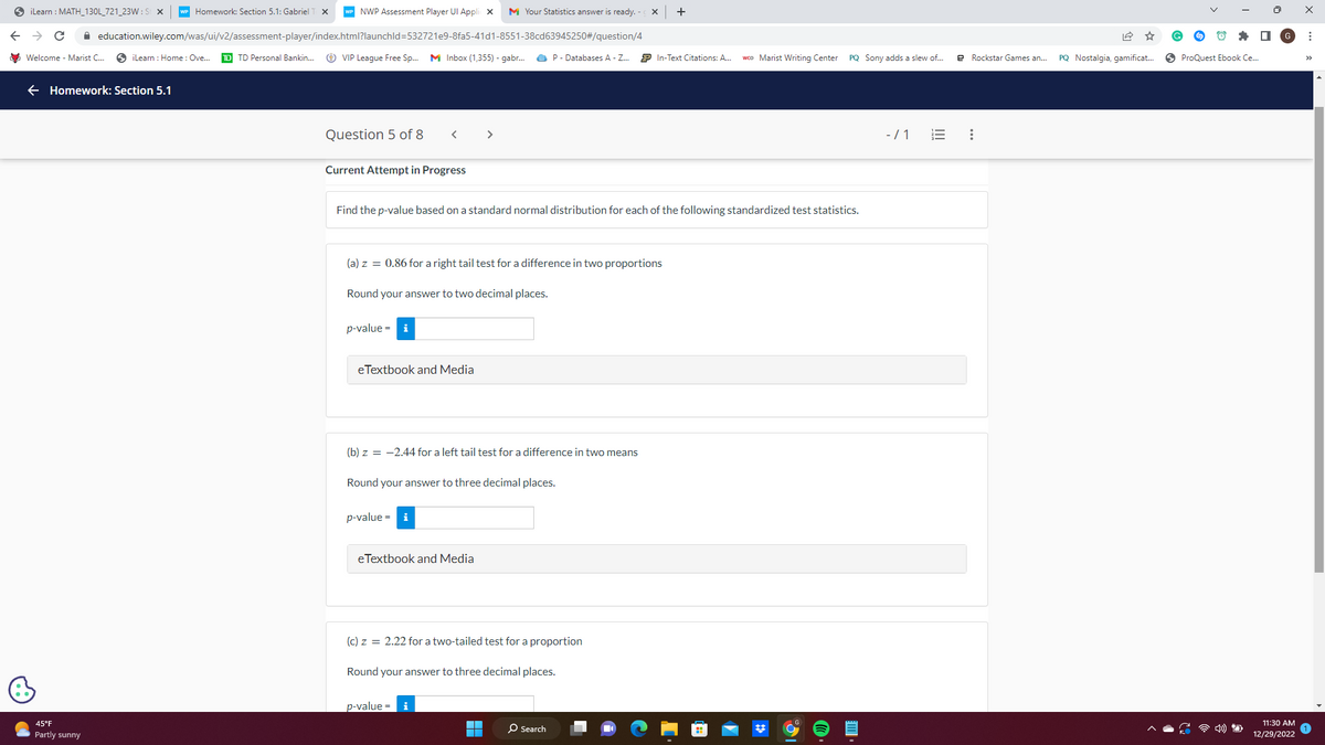 iLearn: MATH_130L_721_23W: St X WP Homework: Section 5.1: Gabriel T X
C ✰
Welcome - Marist C...
education.wiley.com/was/ui/v2/assessment-player/index.html?launchId=532721e9-8fa5-41d1-8551-38cd63945250#/question/4
iLearn : Home: Ove... TD TD Personal Bankin... > VIP League Free Sp... M Inbox (1,355) - gabr...
Homework: Section 5.1
45°F
Partly sunny
NWP Assessment Player Ul Applic X M Your Statistics answer is ready. -
Question 5 of 8
Current Attempt in Progress
<
p-value = i
Find the p-value based on a standard normal distribution for each of the following standardized test statistics.
(a) z = 0.86 for a right tail test for a difference in two proportions
Round your answer to two decimal places.
eTextbook and Media
(b) z = -2.44 for a left tail test for a difference in two means
p-value = i
Round your answer to three decimal places.
eTextbook and Media
P- Databases A - Z... P In-Text Citations: A... wco Marist Writing Center
(c) z = 2.22 for a two-tailed test for a proportion
p-value = i
Round your answer to three decimal places.
X +
■
O Search
PQ Sony adds a slew of...
-/1
e Rockstar Games an...
:
PQ Nostalgia, gamificat...
ProQuest Ebook Ce...
11:30 AM
12/29/2022
: