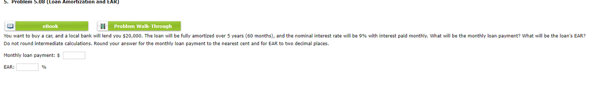 5. Problem 5.08 (Loan Amortization and EAR)
美
eBook
Problem Walk-Through
You want to buy a car, and a local bank will lend you $20,000. The loan will be fully amortized over 5 years (60 months), and the nominal interest rate will be 9% with interest paid monthly. What will be the monthly loan payment? What will be the loan's EAR?
Do not round intermediate calculations. Round your answer for the monthly loan payment to the nearest cent and for EAR to two decimal places.
Monthly loan payment: $
EAR:
%