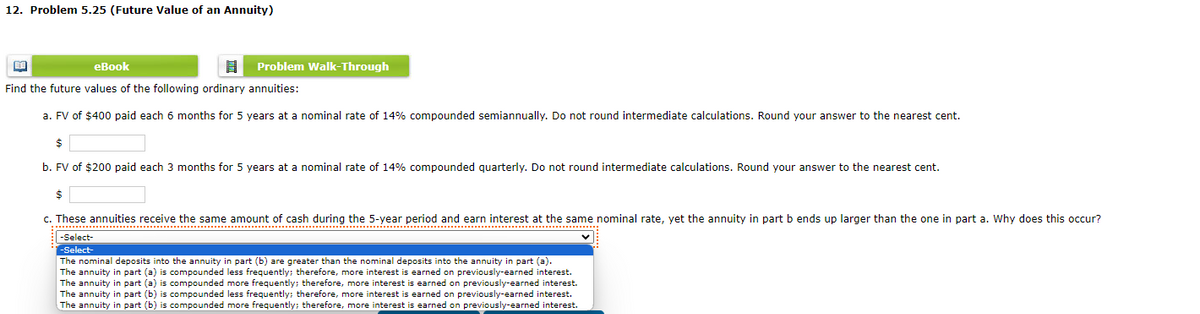 12. Problem 5.25 (Future Value of an Annuity)
B
eBook
8
Find the future values of the following ordinary annuities:
a. FV of $400 paid each 6 months for 5 years at a nominal rate of 14% compounded semiannually. Do not round intermediate calculations. Round your answer to the nearest cent.
$
b. FV of $200 paid each 3 months for 5 years at a nominal rate of 14% compounded quarterly. Do not round intermediate calculations. Round your answer to the nearest cent.
Problem Walk-Through
c. These annuities receive the same amount of cash during the 5-year period and earn interest at the same nominal rate, yet the annuity in part b ends up larger than the one in part a. Why does this occur?
-Select-
-Select-
The nominal deposits into the annuity in part (b) are greater than the nominal deposits into the annuity in part (a).
The annuity in part (a) is compounded less frequently; therefore, more interest is earned on previously-earned interest.
The annuity in part (a) is compounded more frequently; therefore, more interest is earned on previously-earned interest.
The annuity in part (b) is compounded less frequently; therefore, more interest is earned on previously-earned interest.
The annuity in part (b) is compounded more frequently; therefore, more interest is earned on previously-earned interest.