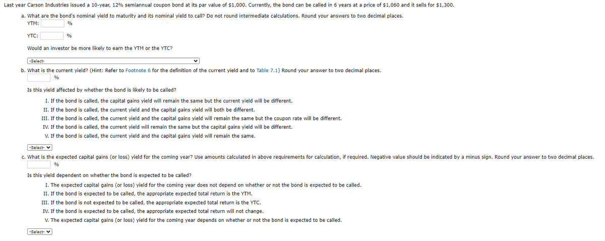 Last year Carson Industries issued a 10-year, 12% semiannual coupon bond at its par value of $1,000. Currently, the bond can be called in 6 years at a price of $1,060 and it sells for $1,300.
a. What are the bond's nominal yield to maturity and its nominal yield to call? Do not round intermediate calculations. Round your answers to two decimal places.
YTM:
%
YTC:
%
Would an investor be more likely to earn the YTM or the YTC?
-Select-
b. What is the current yield? (Hint: Refer to Footnote 6 for the definition of the current yield and to Table 7.1) Round your answer to two decimal places.
%
Is this yield affected by whether the bond is likely to be called?
I. If the bond is called, the capital gains yield will remain the same but the current yield will be different.
II. If the bond is called, the current yield and the capital gains yield will both be different.
III. If the bond is called, the current yield and the capital gains yield will remain the same but the coupon rate will be different.
IV. If the bond is called, the current yield will remain the same but the capital gains yield will be different.
V. If the bond is called, the current yield and the capital gains yield will remain the same.
-Select-
c. What is the expected capital gains (or loss) yield for the coming year? Use amounts calculated in above requirements for calculation, if required. Negative value should be indicated by a minus sign. Round your answer to two decimal places.
%
Is this yield dependent on whether the bond is expected to be called?
I. The expected capital gains (or loss) yield for the coming year does not depend on whether or not the bond is expected to be called.
II. If the bond is expected to be called, the appropriate expected total return is the YTM.
III. If the bond is not expected to be called, the appropriate expected total return is the YTC.
IV. If the bond is expected to be called, the appropriate expected total return will not change.
V. The expected capital gains (or loss) yield for the coming year depends on whether or not the bond is expected to be called.
-Select- ✓