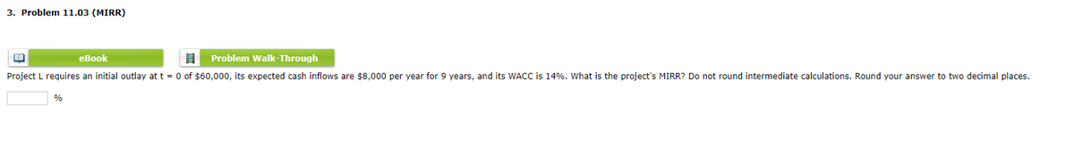 3. Problem 11.03 (MIRR)
BE
eBook
8 Problem Walk-Through
Project L requires an initial outlay at t = 0 of $60,000, its expected cash inflows are $8,000 per year for 9 years, and its WACC is 14%. What is the project's MIRR? Do not round intermediate calculations. Round your answer to two decimal places.