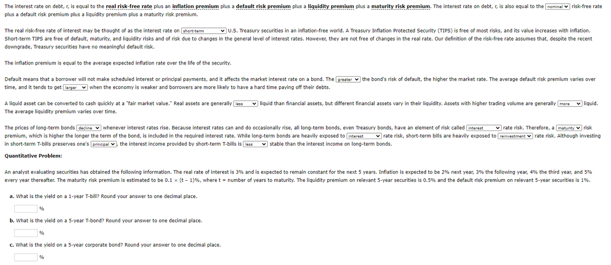 The interest rate on debt, r, is equal to the real risk-free rate plus an inflation premium plus a default risk premium plus a liquidity premium plus a maturity risk premium. The interest rate on debt, r, is also equal to the nominal risk-free rate
plus a default risk premium plus a liquidity premium plus a maturity risk premium.
The real risk-free rate of interest may be thought of as the interest rate on short-term ✓U.S. Treasury securities in an inflation-free world. A Treasury Inflation Protected Security (TIPS) is free of most risks, and its value increases with inflation.
Short-term TIPS are free of default, maturity, and liquidity risks and of risk due to changes in the general level of interest rates. However, they are not free of changes in the real rate. Our definition of the risk-free rate assumes that, despite the recent
downgrade, Treasury securities have no meaningful default risk.
The inflation premium is equal to the average expected inflation rate over the life of the security.
Default means that a borrower will not make scheduled interest or principal payments, and it affects the market interest rate on a bond. The greater the bond's risk of default, the higher the market rate. The average default risk premium varies over
time, and it tends to get larger when the economy is weaker and borrowers are more likely to have a hard time paying off their debts.
A liquid asset can be converted to cash quickly at a "fair market value." Real assets are generally less
The average liquidity premium varies over time.
The prices of long-term bonds decline whenever interest rates rise. Because interest rates can and do occasionally rise, all long-term bonds, even Treasury bonds, have an element of risk called interest ✓rate risk. Therefore, a maturity risk
premium, which is higher the longer the term of the bond, is included in the required interest rate. While long-term bonds are heavily exposed to interest ✓rate risk, short-term bills are heavily exposed to reinvestment rate risk. Although investing
in short-term T-bills preserves one's principal, the interest income provided by short-term T-bills is less ✓stable than the interest income on long-term bonds.
Quantitative Problem:
An analyst evaluating securities has obtained the following information. The real rate of interest is 3% and is expected to remain constant for the next 5 years. Inflation is expected to be 2% next year, 3% the following year, 4% the third year, and 5%
every year thereafter. The maturity risk premium is estimated to be 0.1 x (t-1) %, where t = number of years to maturity. The liquidity premium on relevant 5-year securities is 0.5% and the default risk premium on relevant 5-year securities is 1%.
a. What is the yield on a 1-year T-bill? Round your answer to one decimal place.
%
b. What is the yield on a 5-year T-bond? Round your answer to one decimal place.
%
✓liquid than financial assets, but different financial assets vary in their liquidity. Assets with higher trading volume are generally more ✓ liquid.
c. What is the yield on a 5-year corporate bond? Round your answer to one decimal place.
%