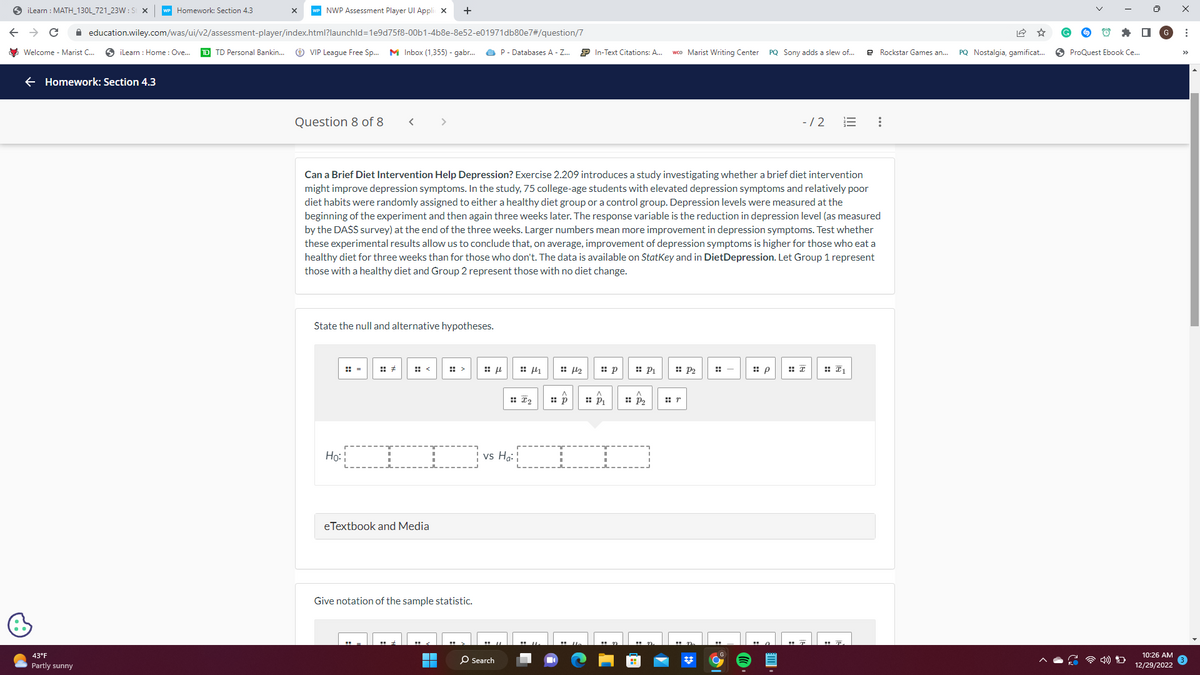 iLearn: MATH_130L_721_23W: St X WP Homework: Section 4.3
C ✰
NWP Assessment Player Ul Applic X +
education.wiley.com/was/ui/v2/assessment-player/index.html?launchId=1e9d75f8-00b1-4b8e-8e52-e01971db80e7#/question/7
iLearn : Home: Ove... TD TD Personal Bankin... ⒸVIP League Free Sp... M Inbox (1,355) - gabr...
Welcome - Marist C...
Homework: Section 4.3
43°F
Partly sunny
X
Question 8 of 8 <
State the null and alternative hypotheses.
Ho:
I
eTextbook and Media
Give notation of the sample statistic.
Can a Brief Diet Intervention Help Depression? Exercise 2.209 introduces a study investigating whether a brief diet intervention
might improve depression symptoms. In the study, 75 college-age students with elevated depression symptoms and relatively poor
diet habits were randomly assigned to either a healthy diet group or a control group. Depression levels were measured at the
beginning of the experiment and then again three weeks later. The response variable is the reduction in depression level (as measured
by the DASS survey) at the end of the three weeks. Larger numbers mean more improvement in depression symptoms. Test whether
these experimental results allow us to conclude that, on average, improvement of depression symptoms is higher for those who eat a
healthy diet for three weeks than for those who don't. The data is available on StatKey and in DietDepression. Let Group 1 represent
those with a healthy diet and Group 2 represent those with no diet change.
■
P- Databases A - Z...
f
O Search
:: I₂
vs Ho:
41
:: p
₂
In-Text Citations: A... wco Marist Writing Center PQ Sony adds a slew of...
⠀
p
DD
P₂
P₁ :: P₂
:-
-/2
:: p
=
₁
e Rockstar Games an...
:
PQ Nostalgia, gamificat...
ProQuest Ebook Ce...
D
10:26 AM
12/29/2022
: