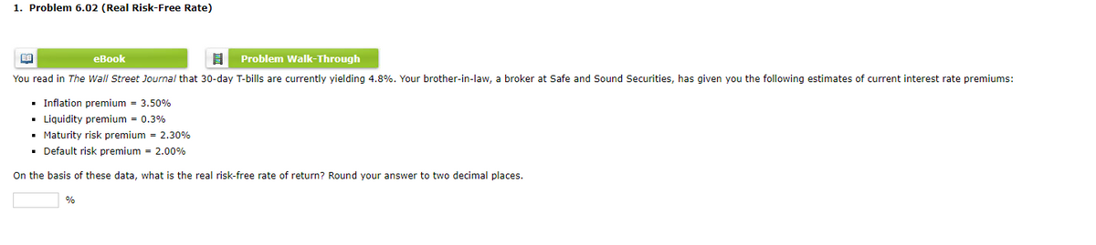 1. Problem 6.02 (Real Risk-Free Rate)
BA
eBook
8 Problem Walk-Through
You read in The Wall Street Journal that 30-day T-bills are currently yielding 4.8%. Your brother-in-law, a broker at Safe and Sound Securities, has given you the following estimates of current interest rate premiums:
■ Inflation premium = 3.50%
▪ Liquidity premium = 0.3%
▪ Maturity risk premium = 2.30%
▪ Default risk premium = 2.00%
On the basis of these data, what is the real risk-free rate of return? Round your answer to two decimal places.
%