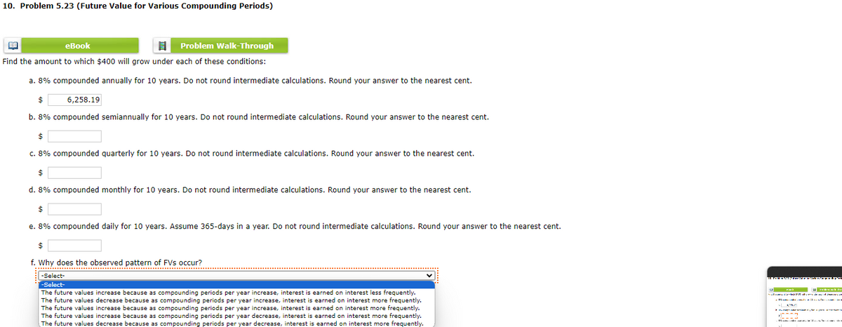 10. Problem 5.23 (Future Value for Various Compounding Periods)
BA
eBook
Problem Walk-Through
Find the amount to which $400 will grow under each of these conditions:
a. 8% compounded annually for 10 years. Do not round intermediate calculations. Round your answer to the nearest cent.
$
6,258.19
b. 8% compounded semiannually for 10 years. Do not round intermediate calculations. Round your answer to the nearest cent.
$
c. 8% compounded quarterly for 10 years. Do not round intermediate calculations. Round your answer to the nearest cent.
$
d. 8% compounded monthly for 10 years. Do not round intermediate calculations. Round your answer to the nearest cent.
$
e. 8% compounded daily for 10 years. Assume 365-days in a year. Do not round intermediate calculations. Round your answer to the nearest cent.
$
f. Why does the observed pattern of FVs occur?
-Select-
-Select-
The future values increase because as compounding periods per year increase, interest is earned on interest less frequently.
The future values decrease because as compounding periods per year increase, interest is earned on interest more frequently.
The future values increase because as compounding periods per year increase, interest is earned on interest more frequently.
The future values increase because as compounding periods per year decrease, interest is earned on interest more frequently.
The future values decrease because as compounding periods per year decrease, interest is earned on interest more frequently.
maydonida mahni• • • • gw
TE FORMAC====W
1
kde
die
sal vanvo da mladá 12 v demand dran vavan
KA