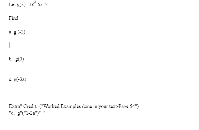 ## Polynomial Function Exploration

Consider the polynomial function given by:
\[ g(x) = 3x^2 - 6x - 5 \]

#### Problem Statement

Find the values of \( g(x) \) for the following inputs:

### a. \( g(-2) \)

### b. \( g(0) \)

### c. \( g(-3a) \)

### Extra Credit
Refer to the worked examples discussed in your textbook on Page 54 for additional practice with similar problems.

### d. \( g(1 - 2a) \)