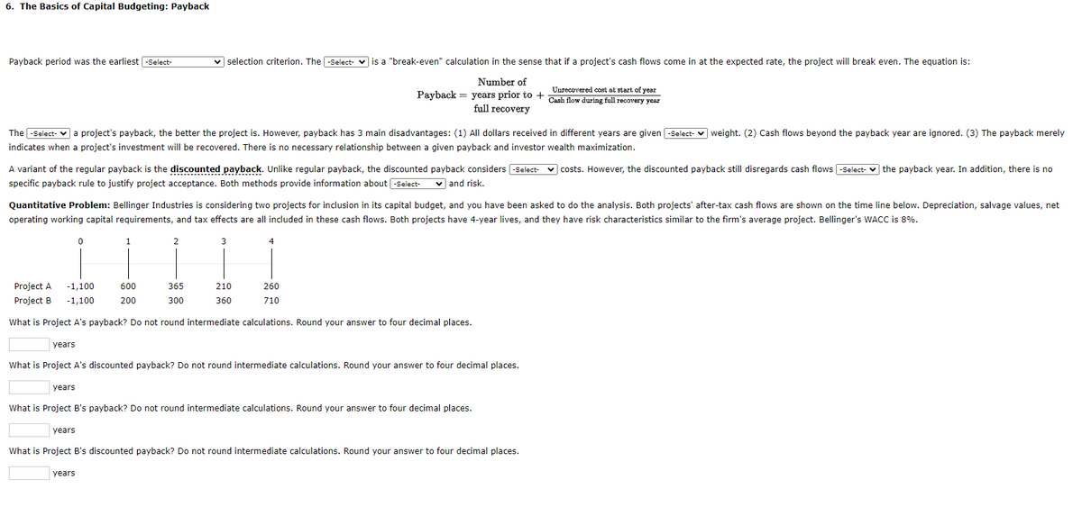 6. The Basics of Capital Budgeting: Payback
Payback period was the earliest -Select-
The-Select- a project's payback, the better the project is. However, payback has 3 main disadvantages: (1) All dollars received in different years are given -Select-weight. (2) Cash flows beyond the payback year are ignored. (3) The payback merely
indicates when a project's investment will be recovered. There is no necessary relationship between a given payback and investor wealth maximization.
A variant of the regular payback is the discounted payback. Unlike regular payback, the discounted payback considers -Select- ✓costs. However, the discounted payback still disregards cash flows -Select- the payback year. In addition, there is no
specific payback rule to justify project acceptance. Both methods provide information about -Select-
✓and risk.
Quantitative Problem: Bellinger Industries is considering two projects for inclusion in its capital budget, and you have been asked to do the analysis. Both projects' after-tax cash flows are shown on the time line below. Depreciation, salvage values, net
operating working capital requirements, and tax effects are all included in these cash flows. Both projects have 4-year lives, and they have risk characteristics similar to the firm's average project. Bellinger's WACC is 8%.
1
2
=!!!!!
600
365
200
300
✓ selection criterion. The -Select- is a "break-even" calculation in the sense that if a project's cash flows come in at the expected rate, the project will break even. The equation is:
Number of
Unrecovered cost at start of year
Payback years prior to + Cash flow during full recovery year
full recovery
Project A -1,100
years
0
years
3
210
Project B -1,100
What is Project A's payback? Do not round intermediate calculations. Round your answer to four decimal places.
years
4
360
260
710
What is Project A's discounted payback? Do not round intermediate calculations. Round your answer to four decimal places.
years
What is Project B's payback? Do not round intermediate calculations. Round your answer to four decimal places.
What is Project B's discounted payback? Do not round intermediate calculations. Round your answer to four decimal places.
