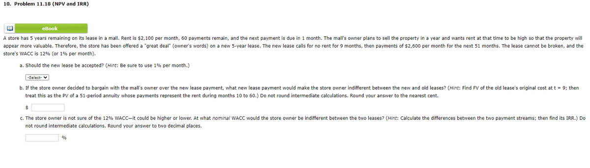 10. Problem 11.18 (NPV and IRR)
BE
eBook
A store has 5 years remaining on its lease in a mall. Rent is $2,100 per month, 60 payments remain, and the next payment is due in 1 month. The mall's owner plans to sell the property in a year and wants rent at that time to be high so that the property will
appear more valuable. Therefore, the store has been offered a "great deal" (owner's words) on a new 5-year lease. The new lease calls for no rent for 9 months, then payments of $2,600 per month for the next 51 months. The lease cannot be broken, and the
store's WACC is 12% (or 1% per month).
a. Should the new lease be accepted? (Hint: Be sure to use 1% per month.)
-Select-
b. If the store owner decided to bargain with the mall's owner over the new lease payment, what new lease payment would make the store owner indifferent between the new and old leases? (Hint: Find FV of the old lease's original cost at t = 9; then
treat this as the PV of a 51-period annuity whose payments represent the rent during months 10 to 60.) Do not round intermediate calculations. Round your answer to the nearest cent.
$
c. The store owner is not sure of the 12% WACC-it could be higher or lower. At what nominal WACC would the store owner be indifferent between the two leases? (Hint: Calculate the differences between the two payment streams; then find its IRR.) Do
not round intermediate calculations. Round your answer to two decimal places.
%