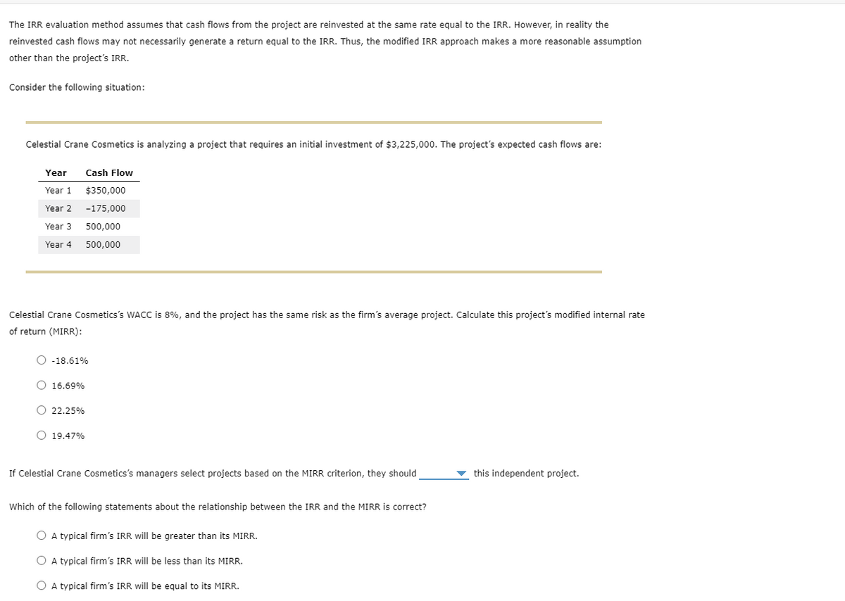 The IRR evaluation method assumes that cash flows from the project are reinvested at the same rate equal to the IRR. However, in reality the
reinvested cash flows may not necessarily generate a return equal to the IRR. Thus, the modified IRR approach makes a more reasonable assumption
other than the project's IRR.
Consider the following situation:
Celestial Crane Cosmetics is analyzing a project that requires an initial investment of $3,225,000. The project's expected cash flows are:
Year
Year 1
Year 2
Year 3
Year 4
Celestial Crane Cosmetics's WACC is 8%, and the project has the same risk as the firm's average project. Calculate this project's modified internal rate
of return (MIRR):
O -18.61%
O 16.69%
Cash Flow
$350,000
-175,000
500,000
500,000
O 22.25%
O 19.47%
If Celestial Crane Cosmetics's managers select projects based on the MIRR criterion, they should
Which of the following statements about the relationship between the IRR and the MIRR is correct?
O A typical firm's IRR will be greater than its MIRR.
O A typical firm's IRR will be less than its MIRR.
O A typical firm's IRR will be equal to its MIRR.
this independent project.