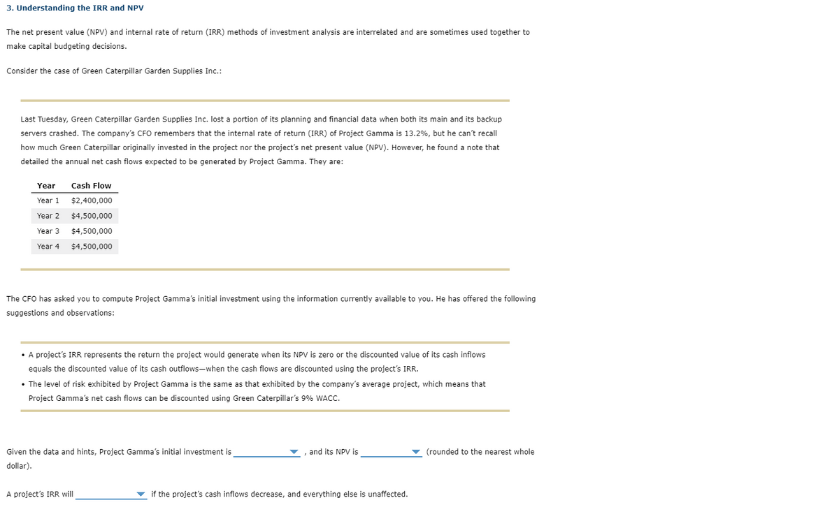 3. Understanding the IRR and NPV
The net present value (NPV) and internal rate of return (IRR) methods of investment analysis are interrelated and are sometimes used together to
make capital budgeting decisions.
Consider the case of Green Caterpillar Garden Supplies Inc.:
Last Tuesday, Green Caterpillar Garden Supplies Inc. lost a portion of its planning and financial data when both its main and its backup
servers crashed. The company's CFO remembers that the internal rate of return (IRR) of Project Gamma is 13.2%, but he can't recall
how much Green Caterpillar originally invested in the project nor the project's net present value (NPV). However, he found a note that
detailed the annual net cash flows expected to be generated by Project Gamma. They are:
Year
Year 1
Year 2
Year 3
Year 4
Cash Flow
$2,400,000
$4,500,000
$4,500,000
$4,500,000
The CFO has asked you to compute Project Gamma's initial investment using the information currently available to you. He has offered the following
suggestions and observations:
• A project's IRR represents the return the project would generate when its NPV is zero or the discounted value of its cash inflows
equals the discounted value of its cash outflows-when the cash flows are discounted using the project's IRR.
• The level of risk exhibited by Project Gamma is the same as that exhibited by the company's average project, which means that
Project Gamma's net cash flows can be discounted using Green Caterpillar's 9% WACC.
Given the data and hints, Project Gamma's initial investment is
dollar).
A project's IRR will
, and its NPV is
if the project's cash inflows decrease, and everything else is unaffected.
✓ (rounded to the nearest whole