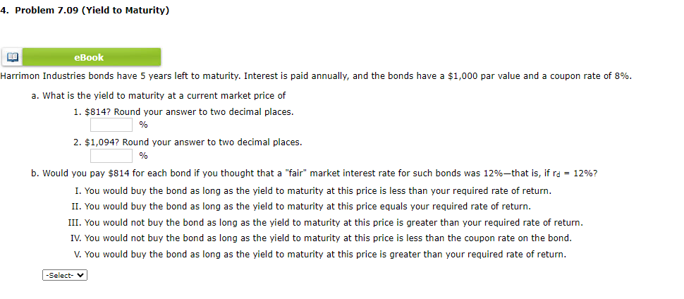 4. Problem 7.09 (Yield to Maturity)
BA
eBook
Harrimon Industries bonds have 5 years left to maturity. Interest is paid annually, and the bonds have a $1,000 par value and coupon rate of 8%.
a. What is the yield to maturity at a current market price of
1. $814? Round your answer to two decimal places.
%
2. $1,094? Round your answer to two decimal places.
%
b. Would you pay $814 for each bond if you thought that a "fair" market interest rate for such bonds was 12%-that is, if ra = 12%?
I. You would buy the bond as long as the yield to maturity at this price is less than your required rate of return.
II. You would buy the bond as long as the yield to maturity at this price equals your required rate of return.
III. You would not buy the bond as long as the yield to maturity at this price is greater than your required rate of return.
IV. You would not buy the bond as long as the yield to maturity at this price is less than the coupon rate on the bond.
V. You would buy the bond as long as the yield to maturity at this price is greater than your required rate of return.
-Select-