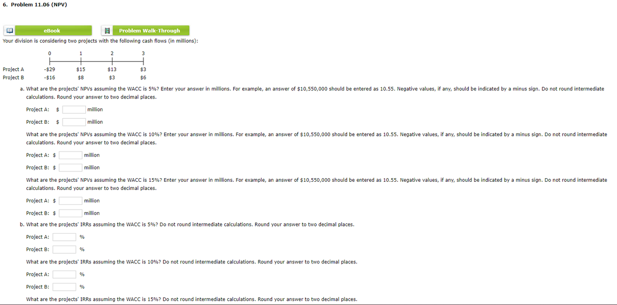 6. Problem 11.06 (NPV)
BA
eBook
8 Problem Walk-Through
Your division is considering two projects with the following cash flows (in millions):
3
Project A
Project B
0
-$29
-$16
1
$15
$8
a. What are the projects' NPVs assuming the WACC is 5%? Enter your answer in millions. For example, an answer of $10,550,000 should be entered as 10.55. Negative values, if any, should be indicated by a minus sign. Do not round intermediate
calculations. Round your answer to two decimal places.
million
million
million
Project A: $
Project B: $
What are the projects' NPVs assuming the WACC is 10%? Enter your answer in millions. For example, an answer of $10,550,000 should be entered as 10.55. Negative values, if any, should be indicated by a minus sign. Do not round intermediate
calculations. Round your answer to two decimal places.
million
Project A: $
Project B: $
What are the projects' NPVs assuming the WACC is 15% ? Enter your answer in millions. For example, an answer of $10,550,000 should be entered as 10.55. Negative values, if any, should be indicated by a minus sign. Do not round intermediate
calculations. Round your answer to two decimal places.
Project A: $
million
Project B: $
b. What are the projects' IRRS assuming the WACC is 5%? Do not round intermediate calculations. Round your answer to two decimal places.
Project A:
Project B:
What are the projects' IRRs assuming the WACC is 10%? Do not round intermediate calculations. Round your answer to two decimal places.
Project A:
Project B:
What are the projects' IRRs assuming the WACC is 15%? Do not round intermediate calculations. Round your answer to two decimal places.
million
%
2
%
$13
$3
%
$3
$6
%