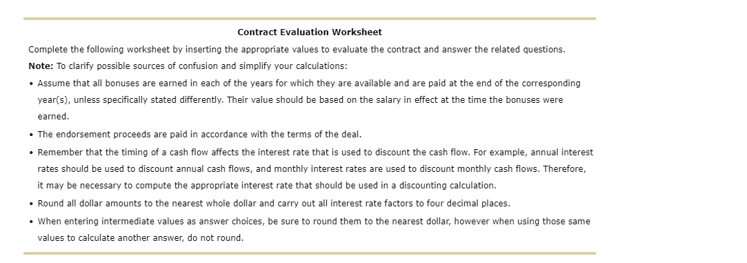 Contract Evaluation Worksheet
Complete the following worksheet by inserting the appropriate values to evaluate the contract and answer the related questions.
Note: To clarify possible sources of confusion and simplify your calculations:
• Assume that all bonuses are earned in each of the years for which they are available and are paid at the end of the corresponding
year(s), unless specifically stated differently. Their value should be based on the salary in effect at the time the bonuses were
earned.
• The endorsement proceeds are paid in accordance with the terms of the deal.
• Remember that the timing of a cash flow affects the interest rate that is used to discount the cash flow. For example, annual interest
rates should be used to discount annual cash flows, and monthly interest rates are used to discount monthly cash flows. Therefore,
it may be necessary to compute the appropriate interest rate that should be used in a discounting calculation.
• Round all dollar amounts to the nearest whole dollar and carry out all interest rate factors to four decimal places.
• When entering intermediate values as answer choices, be sure to round them to the nearest dollar, however when using those same
values to calculate another answer, do not round.