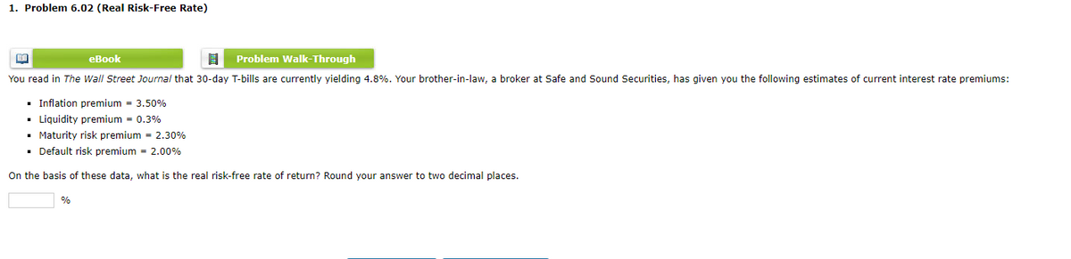1. Problem 6.02 (Real Risk-Free Rate)
eBook
8 Problem Walk-Through
You read in The Wall Street Journal that 30-day T-bills are currently yielding 4.8%. Your brother-in-law, a broker at Safe and Sound Securities, has given you the following estimates of current interest rate premiums:
BA
▪ Inflation premium = 3.50%
▪ Liquidity premium = 0.3%
▪ Maturity risk premium = 2.30%
■ Default risk premium = 2.00%
On the basis of these data, what is the real risk-free rate of return? Round your answer to two decimal places.
%
