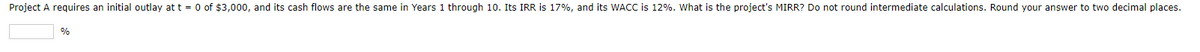 Project A requires an initial outlay at t = 0 of $3,000, and its cash flows are the same in Years 1 through 10. Its IRR is 17%, and its WACC is 12%. What is the project's MIRR? Do not round intermediate calculations. Round your answer to two decimal places.
%