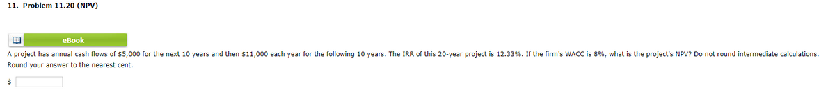 11. Problem 11.20 (NPV)
eBook
A project has annual cash flows of $5,000 for the next 10 years and then $11,000 each year for the following 10 years. The IRR of this 20-year project is 12.33%. If the firm's WACC is 8%, what is the project's NPV? Do not round intermediate calculations.
Round your answer to the nearest cent.
$
BA
