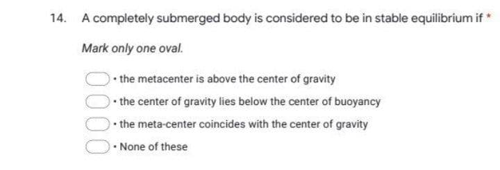 14. A completely submerged body is considered to be in stable equilibrium if *
Mark only one oval.
• the metacenter is above the center of gravity
• the center of gravity lies below the center of buoyancy
• the meta-center coincides with the center of gravity
None of these
