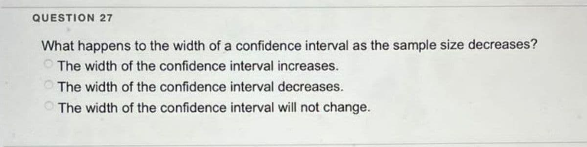 QUESTION 27
What happens to the width of a confidence interval as the sample size decreases?
The width of the confidence interval increases.
The width of the confidence interval decreases.
The width of the confidence interval will not change.