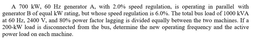 A 700 kW, 60 Hz generator A, with 2.0% speed regulation, is operating in parallel with
generator B of equal kW rating, but whose speed regulation is 6.0%. The total bus load of 1000 kVA
at 60 Hz, 2400 V, and 80% power factor lagging is divided equally between the two machines. If a
200-kW load is disconnected from the bus, determine the new operating frequency and the active
power load on each machine.
