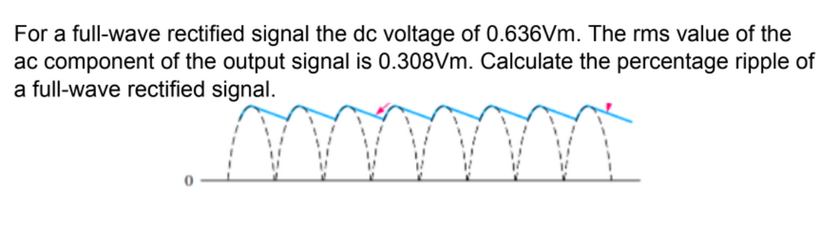 For a full-wave rectified signal the dc voltage of 0.636VM. The rms value of the
ac component of the output signal is 0.308Vm. Calculate the percentage ripple of
a full-wave rectified signal.
