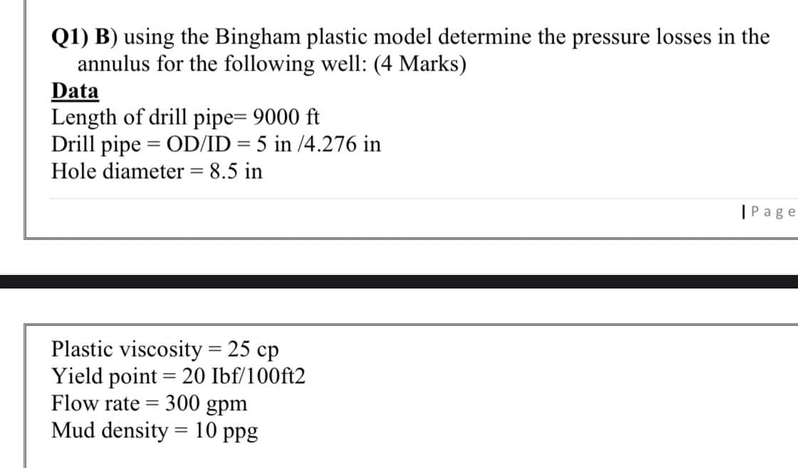 Q1) B) using the Bingham plastic model determine the pressure losses in the
annulus for the following well: (4 Marks)
Data
Length of drill pipe= 9000 ft
Drill pipe = OD/ID = 5 in /4.276 in
Hole diameter = 8.5 in
|Page
Plastic viscosity = 25 cp
Yield point = 20 Ibf/100ft2
Flow rate = 300 gpm
Mud density = 10 ppg
%3D
