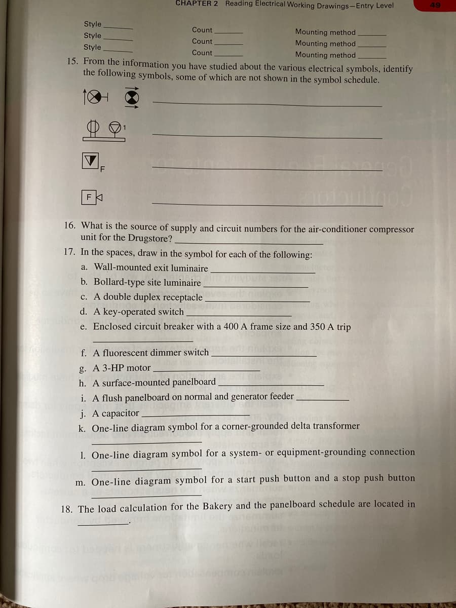 CHAPTER 2 Reading Electrical Working Drawings-Entry Level
49
Style
Count
Mounting method
Style
Count
Mounting method
Style
Count
Mounting method.
15. From the information you have studied about the various electrical symbols, identify
the following symbols, some of which are not shown in the symbol schedule.
F
16. What is the source of supply and circuit numbers for the air-conditioner compressor
unit for the Drugstore?
17. In the spaces, draw in the symbol for each of the following:
a. Wall-mounted exit luminaire
b. Bollard-type site luminaire
c. A double duplex receptacle.
d. A key-operated switch
e. Enclosed circuit breaker with a 400 A frame size and 350 A trip
f. A fluorescent dimmer switch
g. A 3-HP motor
h. A surface-mounted panelboard
i. A flush panelboard on normal and generator feeder
j. A capacitor
k. One-line diagram symbol for a corner-grounded delta transformer
1. One-line diagram symbol for a system- or equipment-grounding connection
m. One-line diagram symbol for a start push button and a stop push button
18. The load calculation for the Bakery and the panelboard schedule are located in
