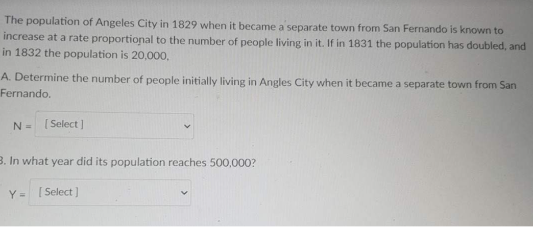 The population of Angeles City in 1829 when it became a separate town from San Fernando is known to
increase at a rate proportional to the number of people living in it. If in 1831 the population has doubled, and
in 1832 the population is 20,000,
A. Determine the number of people initially living in Angles City when it became a separate town from San
Fernando.
N = [Select]
3. In what year did its population reaches 500,000?
Y = [Select]