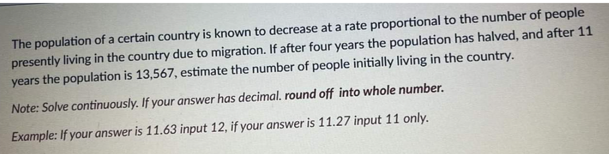 The population of a certain country is known to decrease at a rate proportional to the number of people
presently living in the country due to migration. If after four years the population has halved, and after 11
years the population is 13,567, estimate the number of people initially living in the country.
Note: Solve continuously. If your answer has decimal. round off into whole number.
Example: If your answer is 11.63 input 12, if your answer is 11.27 input 11 only.