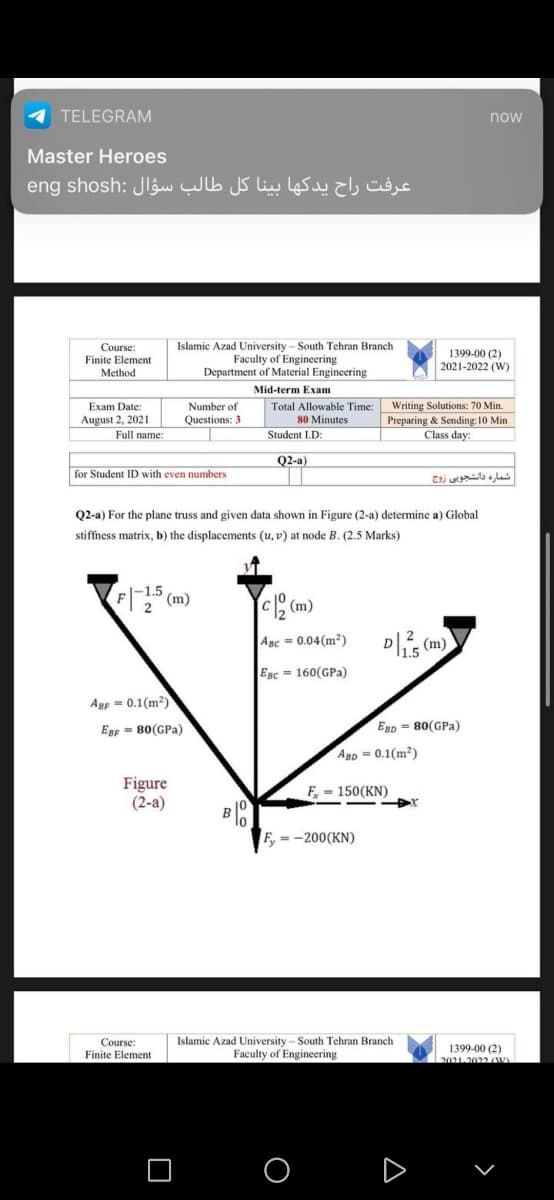 TELEGRAM
now
Master Heroes
عرفت راح يدکها بينا كل طالب سؤال eng :shosh
Islamic Azad University - South Tehran Branch
Faculty of Engineering
Department of Material Engineering
Course:
1399-00 (2)
2021-2022 (W)
Finite Element
Method
Mid-term Exam
Number of
Questions: 3
Writing Solutions: 70 Min.
Preparing & Sending: 10 Min
Class day:
Exam Date:
Total Allowable Time:
80 Minutes
August 2, 2021
Full name:
Student I.D:
Q2-a)
for Student ID with even numbers
شماره دانشجوی ی زوج
Q2-a) For the plane truss and given data shown in Figure (2-a) determine a) Global
stiffness matrix, b) the displacements (u, v) at node B. (2.5 Marks)
F (m)
C (m)
2
Agc = 0.04(m²)
(m)
EBc = 160(GPa)
Agp - 0.1(m?)
Egr = 80(GPa)
Egp = 80(GPa)
Agp = 0.1(m?)
Figure
(2-a)
F - 150(KN)
lo
=-200(KN)
Islamic Azad University - South Tehran Branch
Faculty of Engineering
Course:
1399-00 (2)
2021.2022A)
Finite Element
O O
