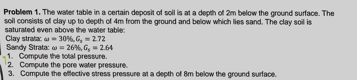 Problem 1. The water table in a certain deposit of soil is at a depth of 2m below the ground surface. The
soil consists of clay up to depth of 4m from the ground and below which lies sand. The clay soil is
saturated even above the water table:
Clay strata: w = 30%, G, = 2.72
Sandy Strata: w = 26%, Gs = 2.64
1. Compute the total pressure.
2. Compute the pore water pressure.
3. Compute the effective stress pressure at a depth of 8m below the ground surface.
