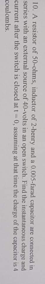 10. A resistor of 50-ohms, inductor of 2-henry and a 0.005-farad capacitor are connected in
series with an external source of 40-volts in an open switch. Find the instantaneous charge and
current after the switch is closed at t = 0, assuming at that time the charge of the capacitor is 4
coulombs.
