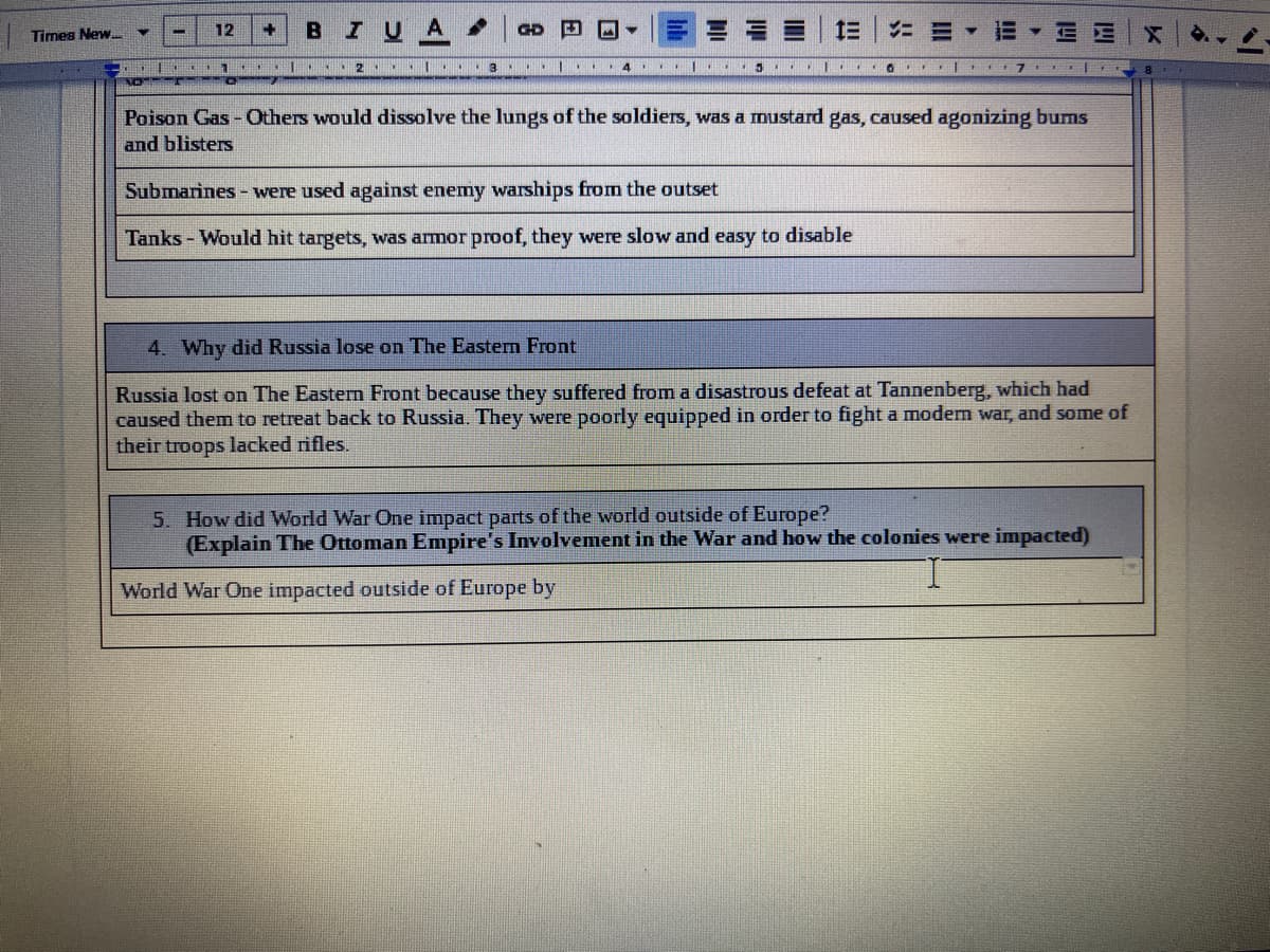 12
BIUA
GD
ニ三
Times New.
1 I.. 2 | . 3 ..|
4.
NO
Poison Gas - Others would dissolve the lungs of the soldiers, was a mustard gas, caused agonizing bums
and blisters
Submarines - were used against enemy warships from the outset
Tanks - Would hit targets, was armor proof, they were slow and easy to disable
4. Why did Russia lose on The Eastern Front
Russia lost on The Eastern Front because they suffered from a disastrous defeat at Tannenberg, which had
caused them to retreat back to Russia. They were poorly equipped in order to fight a modern war, and some of
their troops lacked rifles.
5. How did World War One impact parts of the world outside of Europe?
(Explain The Ottoman Empire's Involvement in the War and how the colonies were impacted)
World War One impacted outside of Europe by
