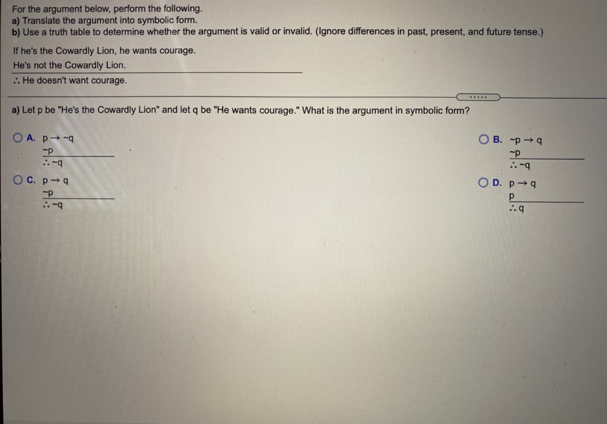 For the argument below, perform the following.
a) Translate the argument into symbolic form.
b) Use a truth table to determine whether the argument is valid or invalid. (Ignore differences in past, present, and future tense.)
If he's the Cowardly Lion, he wants courage.
He's not the Cowardly Lion.
.. He doesn't want courage.
a) Let p be "He's the Cowardly Lion" and let q be "He wants courage." What is the argument in symbolic form?
O A. p -q
O B. -p →q
OC. p q
O D. p q
