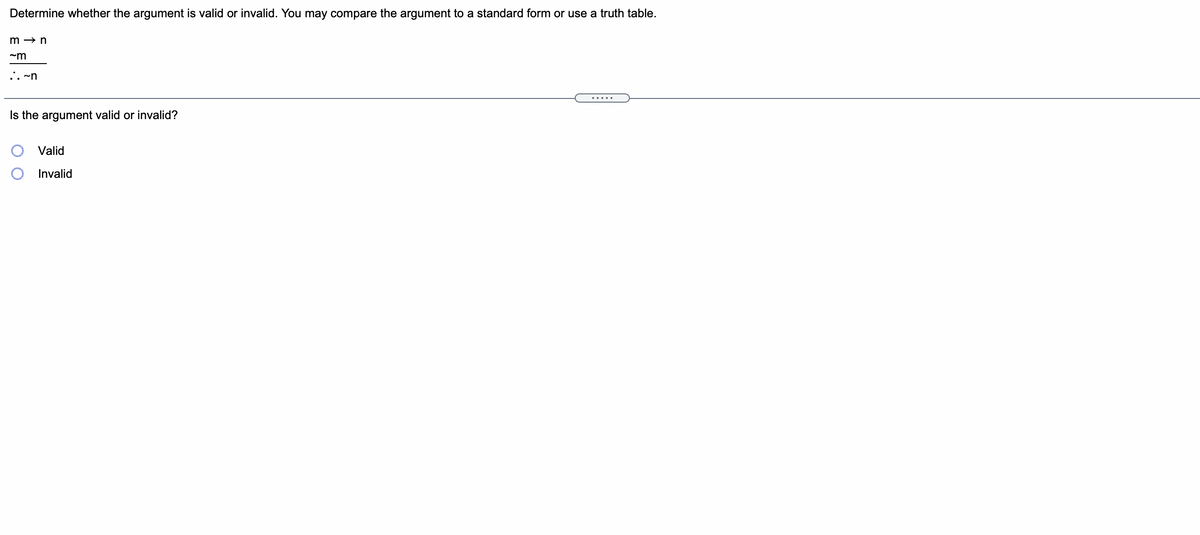 Determine whether the argument is valid or invalid. You may compare the argument to a standard form or use a truth table.
m → n
.. ~n
Is the argument valid or invalid?
Valid
Invalid
