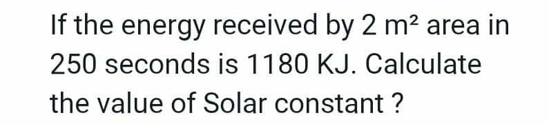 If the energy received by 2 m² area in
250 seconds is 1180 KJ. Calculate
the value of Solar constant ?