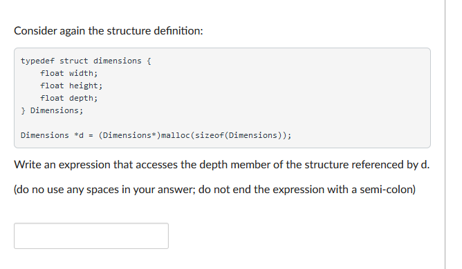 Consider again the structure definition:
typedef struct dimensions {
float width;
float height;
float depth;
} Dimensions;
Dimensions *d = (Dimensions*) malloc(sizeof(Dimensions));
Write an expression that accesses the depth member of the structure referenced by d.
(do no use any spaces in your answer; do not end the expression with a semi-colon)
