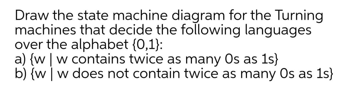 Draw the state machine diagram for the Turning
machines that decide the following languages
over the alphabet {0,1}:
a) {w | w contains twice as many Os as 1s}
b) {w | w does not contain twice as many Os as 1s}
