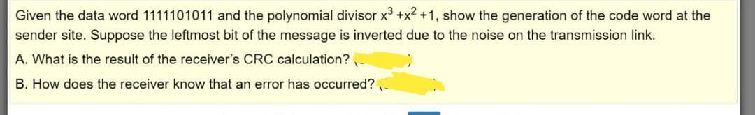 Given the data word 1111101011 and the polynomial divisor x +x2 +1, show the generation of the code word at the
sender site. Suppose the leftmost bit of the message is inverted due to the noise on the transmission link.
A. What is the result of the receiver's CRC calculation?
B. How does the receiver know that an error has occurred?
