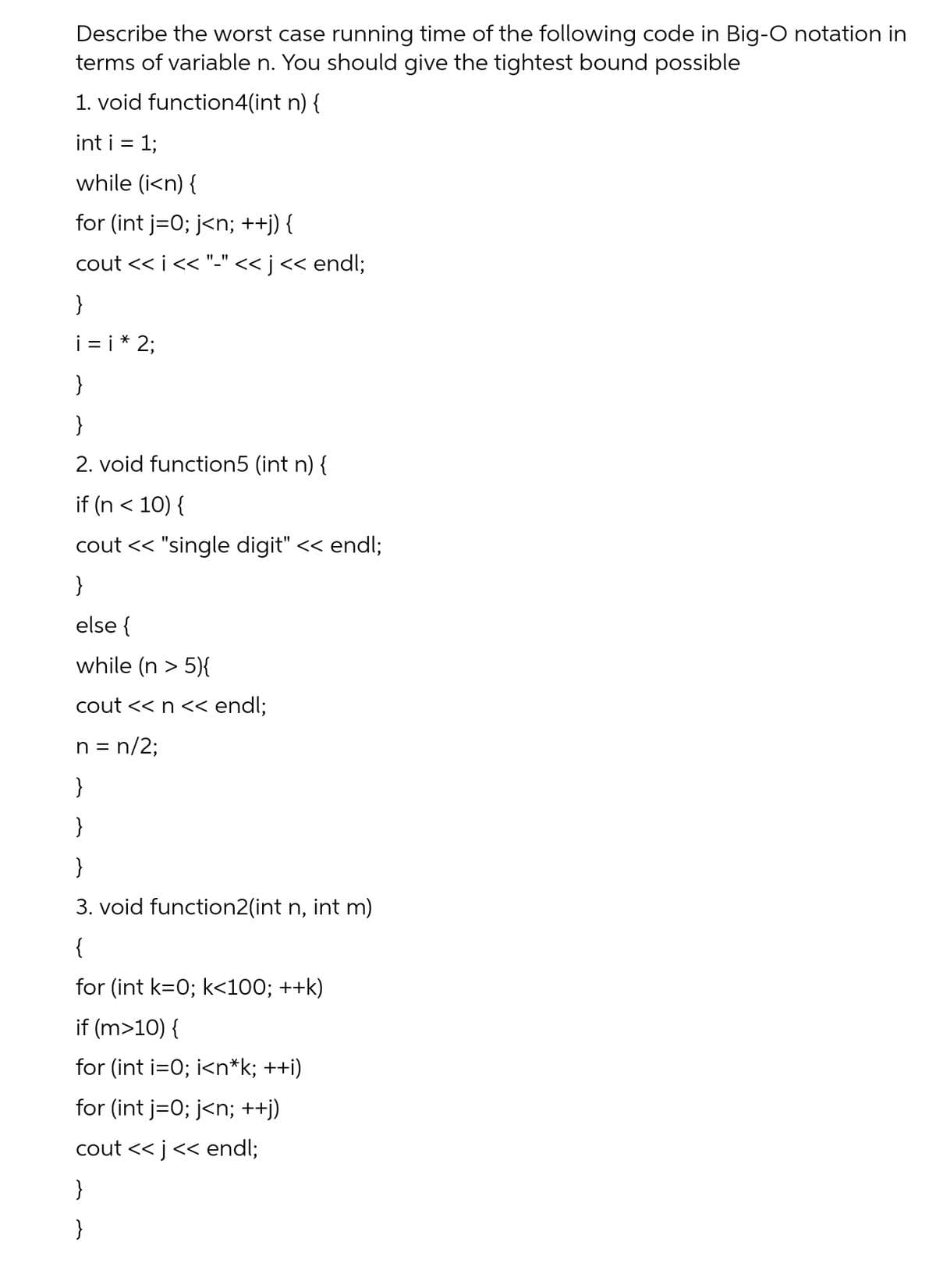 Describe the worst case running time of the following code in Big-O notation in
terms of variable n. You should give the tightest bound possible
1. void function4(int n) {
int i = 1;
while (i<n) {
for (int j=0; j<n; ++j) {
cout << i<< "-" << j<< endl;
}
i = i* 2;
}
}
2. void function5 (int n) {
if (n < 10) {
cout << "single digit" << endl;
}
else {
while (n > 5){
cout << n << endl;
n = n/2;
}
}
}
3. void function2(int n, int m)
{
for (int k=0; k<100; ++k)
if (m>10) {
for (int i=0; i<n*k; ++i)
for (int j=0; j<n; ++j)
cout << j<< endl;
}
}
