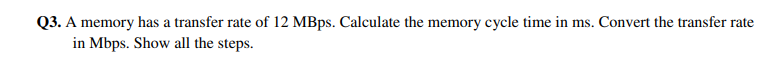 Q3. A memory has a transfer rate of 12 MBps. Calculate the memory cycle time in ms. Convert the transfer rate
in Mbps. Show all the steps.
