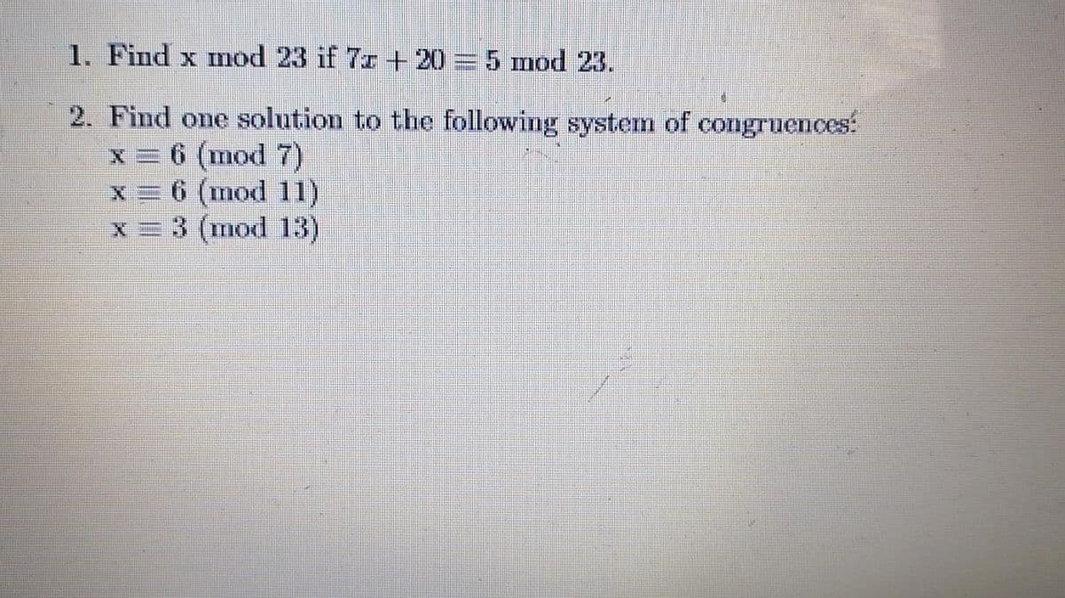 1. Find x mod 23 if 7r -+ 20= 5 mod 23.
2. Find one solution to the following system of congruences:
x = 6 (mod 7)
x = 6 (mod 11)
x= 3 (mod 13)
