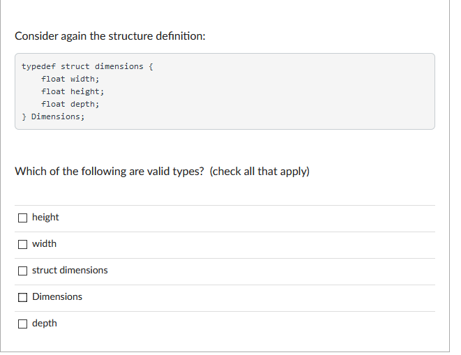 Consider again the structure definition:
typedef struct dimensions {
float width;
float height;
float depth;
} Dimensions;
Which of the following are valid types? (check all that apply)
height
width
struct dimensions
Dimensions
depth
