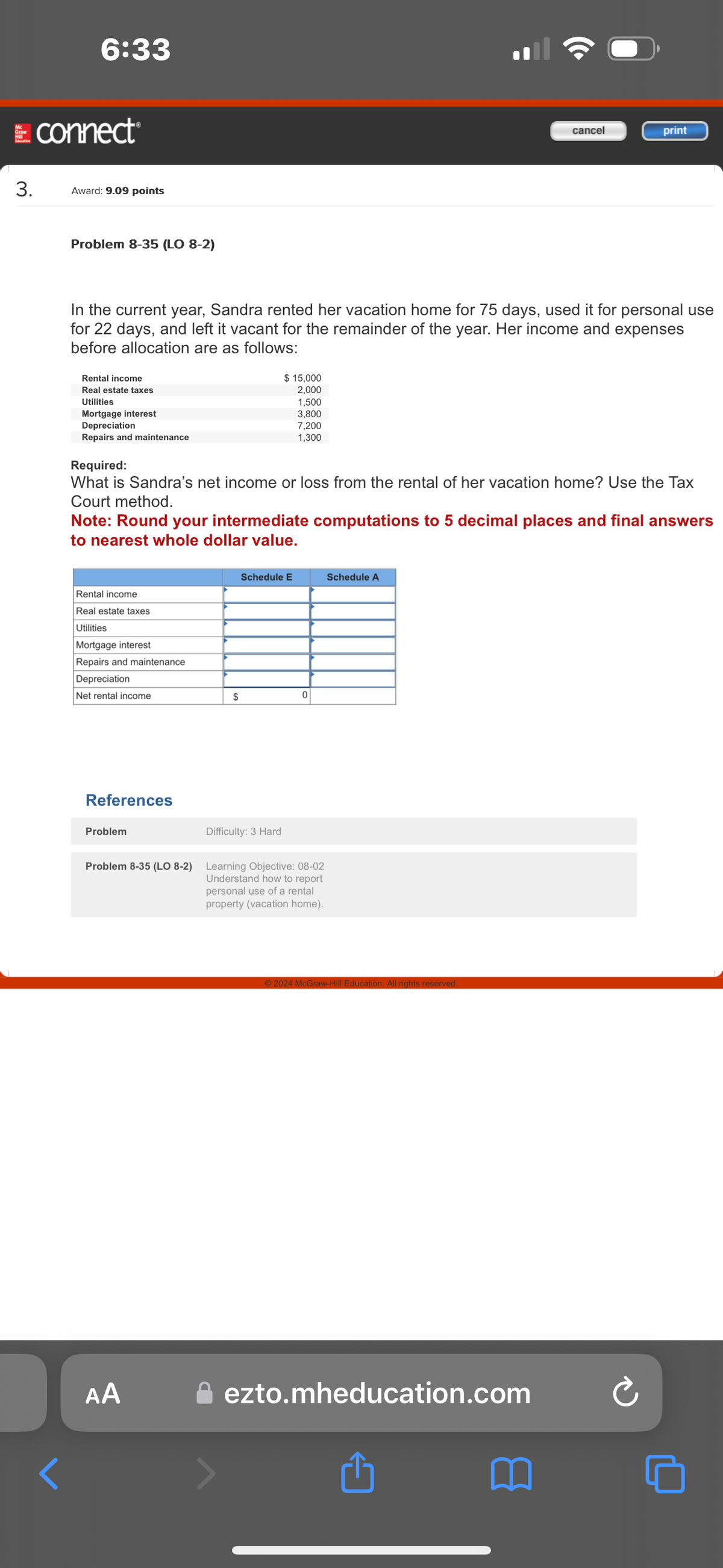 Graw
6:33
connect®
3.
Award: 9.09 points
Problem 8-35 (LO 8-2)
cancel
print
In the current year, Sandra rented her vacation home for 75 days, used it for personal use
for 22 days, and left it vacant for the remainder of the year. Her income and expenses
before allocation are as follows:
Rental income
Real estate taxes
Utilities
Mortgage interest
Depreciation
Repairs and maintenance
Required:
$ 15,000
2,000
1,500
3,800
7,200
1,300
What is Sandra's net income or loss from the rental of her vacation home? Use the Tax
Court method.
Note: Round your intermediate computations to 5 decimal places and final answers
to nearest whole dollar value.
Rental income
Real estate taxes
Utilities
Mortgage interest
Repairs and maintenance
Depreciation
Net rental income
References
Problem
Schedule E
Schedule A
$
0
Difficulty: 3 Hard
Problem 8-35 (LO 8-2) Learning Objective: 08-02
AA
Understand how to report
personal use of a rental
property (vacation home).
© 2024 McGraw-Hill Education. All rights reserved.
ezto.mheducation.com