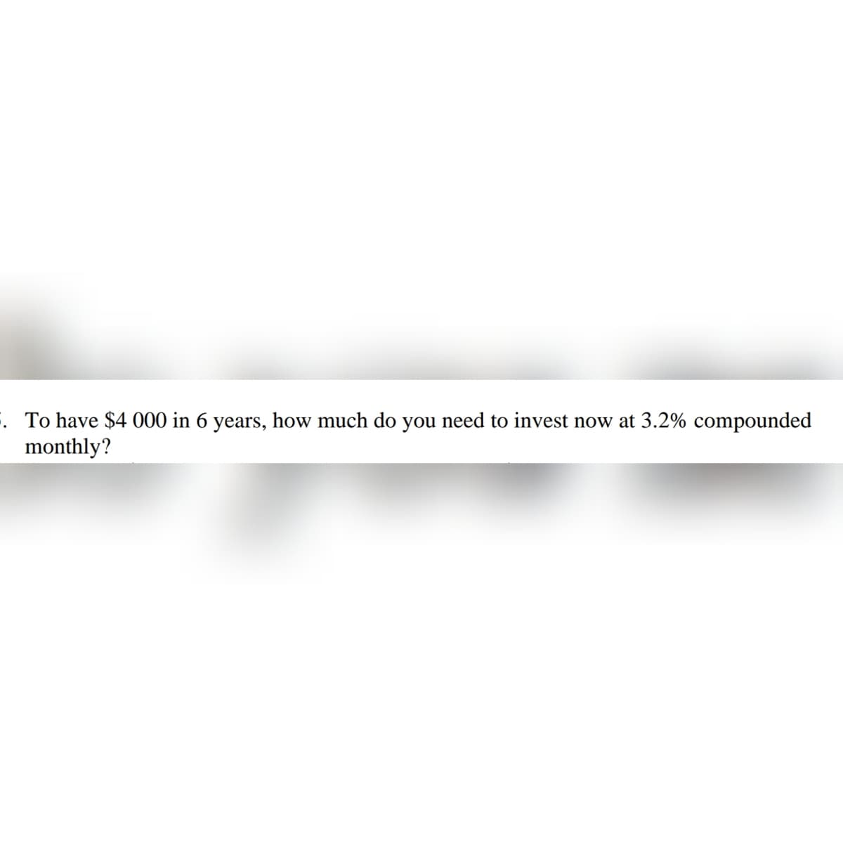 . To have $4 000 in 6 years, how much do you need to invest now at 3.2% compounded
monthly?
